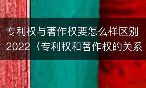 专利权与著作权要怎么样区别2022（专利权和著作权的关系）