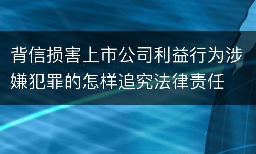 背信损害上市公司利益行为涉嫌犯罪的怎样追究法律责任