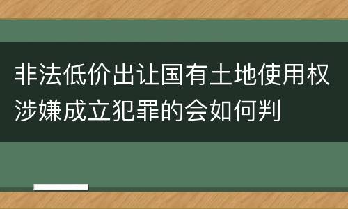 非法低价出让国有土地使用权涉嫌成立犯罪的会如何判
