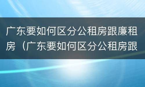 广东要如何区分公租房跟廉租房（广东要如何区分公租房跟廉租房的区别）