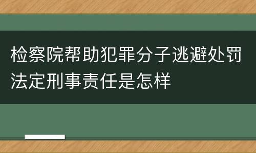检察院帮助犯罪分子逃避处罚法定刑事责任是怎样