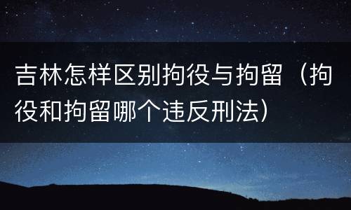 吉林怎样区别拘役与拘留（拘役和拘留哪个违反刑法）