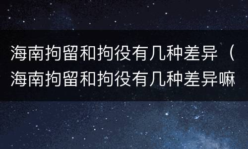 海南拘留和拘役有几种差异（海南拘留和拘役有几种差异嘛）
