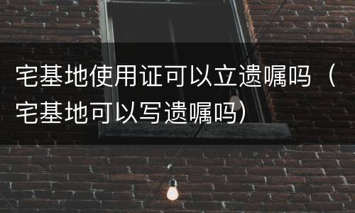 宅基地使用证可以立遗嘱吗（宅基地可以写遗嘱吗）