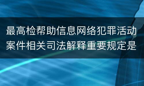 最高检帮助信息网络犯罪活动案件相关司法解释重要规定是什么