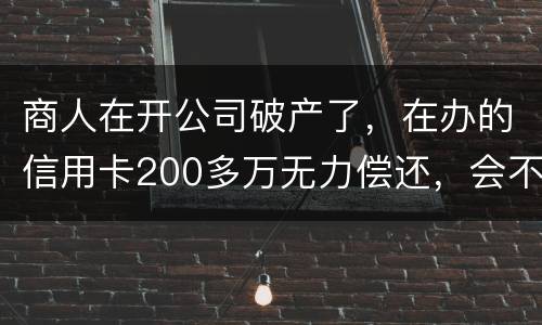 商人在开公司破产了，在办的信用卡200多万无力偿还，会不会被坐牢
