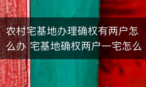 农村宅基地办理确权有两户怎么办 宅基地确权两户一宅怎么办