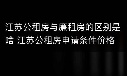 江苏公租房与廉租房的区别是啥 江苏公租房申请条件价格