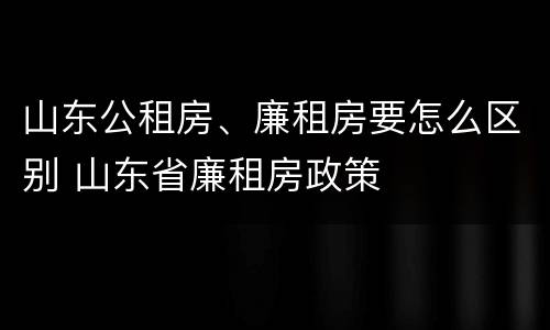 山东公租房、廉租房要怎么区别 山东省廉租房政策