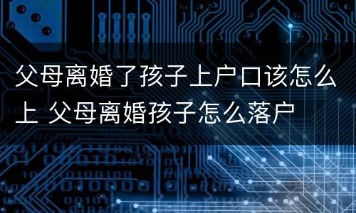 父母离婚了孩子上户口该怎么上 父母离婚孩子怎么落户