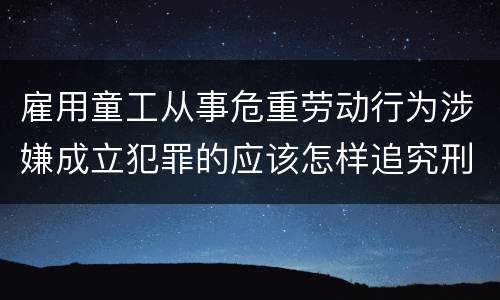 雇用童工从事危重劳动行为涉嫌成立犯罪的应该怎样追究刑事责任