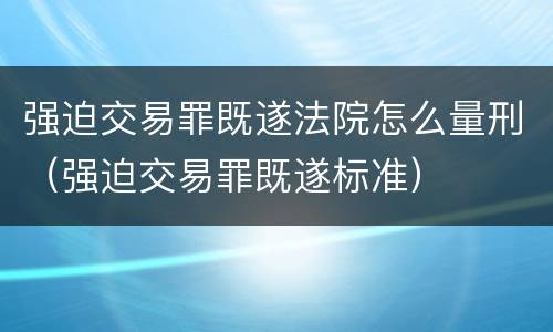 强迫交易罪既遂法院怎么量刑（强迫交易罪既遂标准）