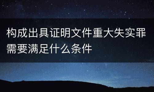 构成出具证明文件重大失实罪需要满足什么条件