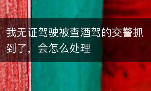 我无证驾驶被查酒驾的交警抓到了，会怎么处理