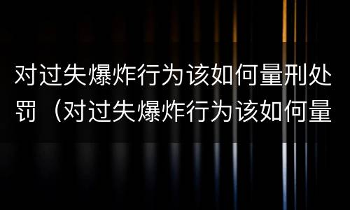 对过失爆炸行为该如何量刑处罚（对过失爆炸行为该如何量刑处罚标准）