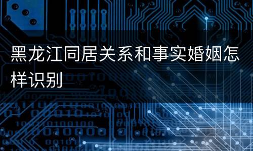 黑龙江同居关系和事实婚姻怎样识别