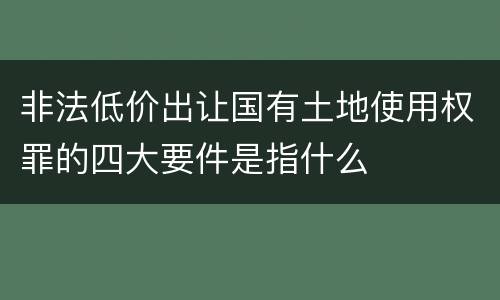 非法低价出让国有土地使用权罪的四大要件是指什么