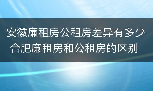 安徽廉租房公租房差异有多少 合肥廉租房和公租房的区别