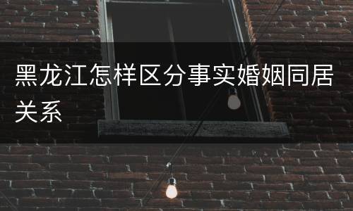 黑龙江怎样区分事实婚姻同居关系