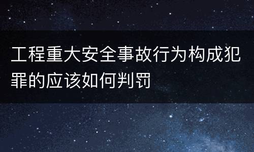 工程重大安全事故行为构成犯罪的应该如何判罚