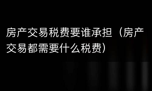 房产交易税费要谁承担（房产交易都需要什么税费）