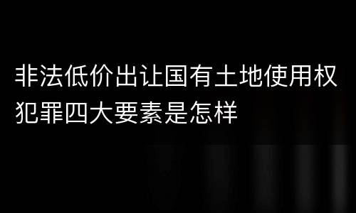 非法低价出让国有土地使用权犯罪四大要素是怎样