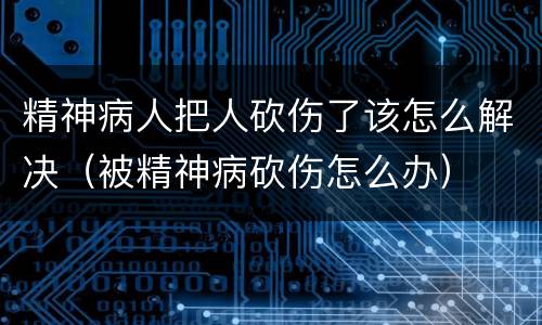 精神病人把人砍伤了该怎么解决（被精神病砍伤怎么办）