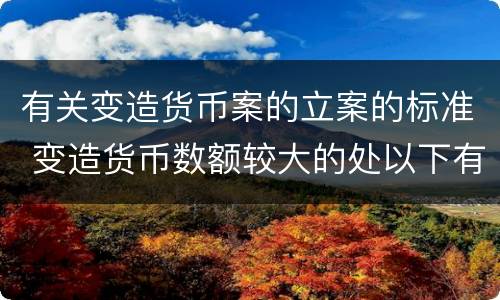有关变造货币案的立案的标准 变造货币数额较大的处以下有期徒刑