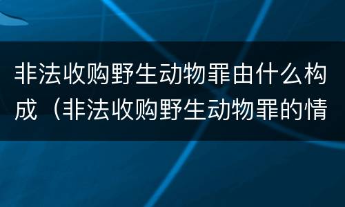 非法收购野生动物罪由什么构成（非法收购野生动物罪的情节严重理解）