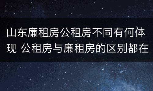 山东廉租房公租房不同有何体现 公租房与廉租房的区别都在此,别再搞错了!