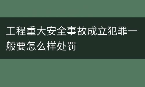 工程重大安全事故成立犯罪一般要怎么样处罚