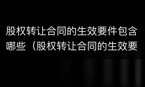 股权转让合同的生效要件包含哪些（股权转让合同的生效要件包含哪些条款）