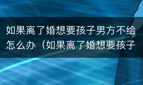 如果离了婚想要孩子男方不给怎么办（如果离了婚想要孩子男方不给怎么办呢）