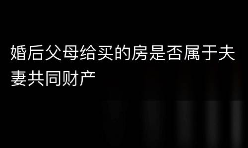 婚后父母给买的房是否属于夫妻共同财产