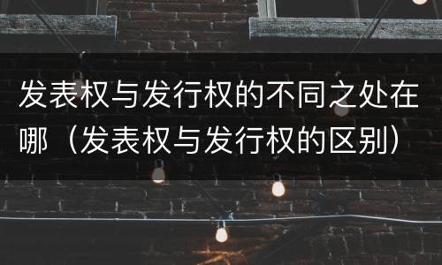发表权与发行权的不同之处在哪（发表权与发行权的区别）