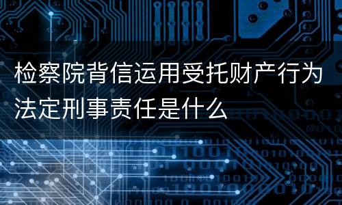 检察院背信运用受托财产行为法定刑事责任是什么