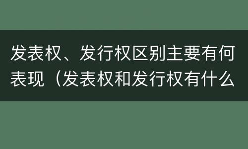 发表权、发行权区别主要有何表现（发表权和发行权有什么区别）
