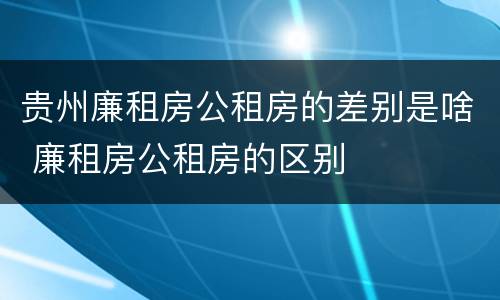 贵州廉租房公租房的差别是啥 廉租房公租房的区别