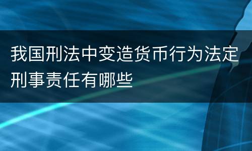 我国刑法中变造货币行为法定刑事责任有哪些