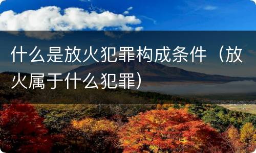 什么是放火犯罪构成条件（放火属于什么犯罪）