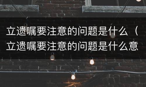 立遗嘱要注意的问题是什么（立遗嘱要注意的问题是什么意思）