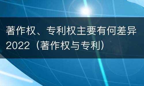 著作权、专利权主要有何差异2022（著作权与专利）