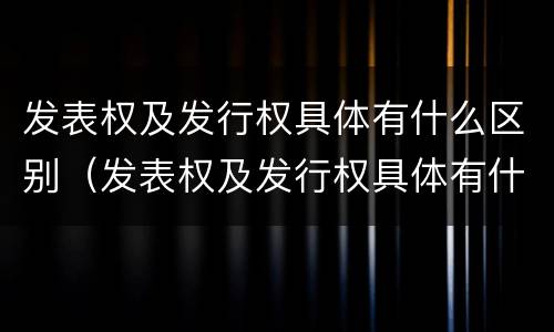 发表权及发行权具体有什么区别（发表权及发行权具体有什么区别和联系）