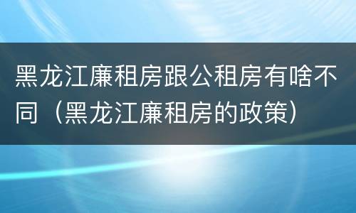 黑龙江廉租房跟公租房有啥不同（黑龙江廉租房的政策）
