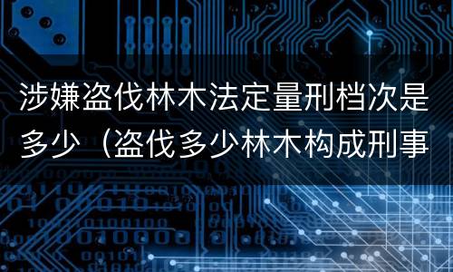 涉嫌盗伐林木法定量刑档次是多少（盗伐多少林木构成刑事犯罪）