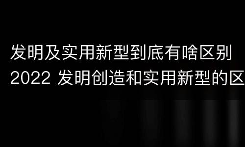 发明及实用新型到底有啥区别2022 发明创造和实用新型的区别