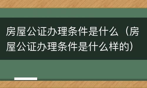 房屋公证办理条件是什么（房屋公证办理条件是什么样的）