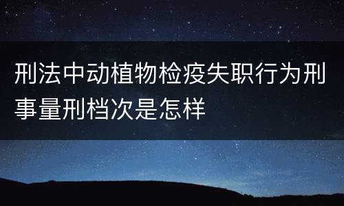 刑法中动植物检疫失职行为刑事量刑档次是怎样