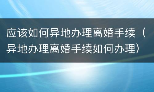 应该如何异地办理离婚手续（异地办理离婚手续如何办理）