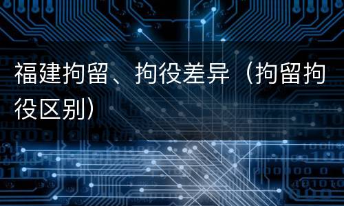 福建拘留、拘役差异（拘留拘役区别）